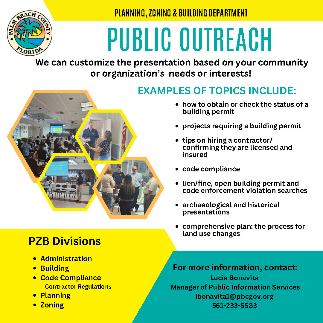 We can customize the presentation based on your community or organization's needs or interests! EXAMPLES OF TOPICS INCLUDE: how to obtain or check the status of a building permit projects requiring a building permit tips on hiring a contractor/confirming they are licensed and insured code enforcement compliance lien/fine, open building permit and code enforcement violation searches archeological and historical presentations comprehensive plan: the process for land use changes, PZB Divisions Administration Building Code Enforcement Contractors Certification Planning Zoning For more information, contact: Lucia Bonavita Manager of Public Information Services lbonavita1@pbcgov.org 561-233-5583 